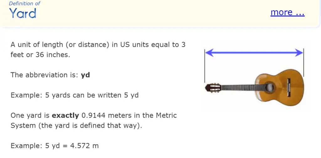 The mathisfun website defines "yard" as "a unit of length (or distance) in US units equal to 3 feet or 36 inches. The abbreviation is: yd. Example: 5 yards can be written 5 yd. One yard is exactly 0.9144 meters in the Metric System (the yard is defined that way). Example: 5 yd = 4.572 m." The definition also includes an image of a guitar on its side with the length of the guitar indicated by a horizontal arrow from one end of the guitar to the other.